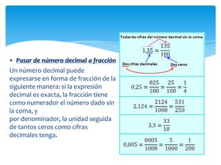 Pasar de número decimal a fracción
Un número decimal puede
expresarse en forma de fracción de la
siguiente manera: si la expresión
decimal es exacta, la fracción tiene
como numerador el número dado sin
la coma, y
por denominador, la unidad seguida
de tantos ceros como cifras
decimales tenga.
 