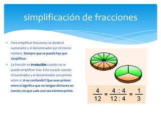 simplificación de fracciones

Para simplificar fracciones se divide el
numerador y el denominador por el mismo
número. Siempre que se pueda hay que
simplificar.
La fracción es irreducible cuando no se
puede simplificar mas. Esto sucede cuando
el numerador y el denominador son primos
entre sí. A no confundir!! Que sean primos
entre sí significa que no tengan divisores en
común, no que cada uno sea número primo.
 