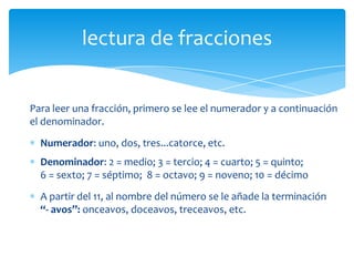 lectura de fracciones


Para leer una fracción, primero se lee el numerador y a continuación
el denominador.
  Numerador: uno, dos, tres...catorce, etc.
  Denominador: 2 = medio; 3 = tercio; 4 = cuarto; 5 = quinto;
  6 = sexto; 7 = séptimo; 8 = octavo; 9 = noveno; 10 = décimo
  A partir del 11, al nombre del número se le añade la terminación
  “- avos”: onceavos, doceavos, treceavos, etc.
 
