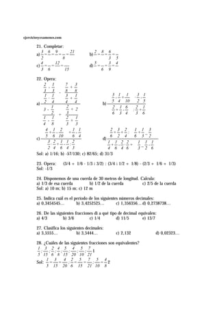 ejerciciosyexamenes.com

       21. Completar:
         3 6 9           21               2 8 6
       a) = = = =                       b) = = =
         2          8                         3 5
         4      12                        5   3 4
       c) = = =                         d) = = =
         3 6          15                    6 9

       22. Opera:
           2 1          7    3
              -            +
           3 3 - 8           8
            1 1         3    1                   3 1 1  3 1
              ·            +                     - +    · -
            2 4         4    4                   5 4 10  2 5
       a)                                    b)
                1        2                       2 1 6  2 1
           3-              + 2                   + - : +
                2 + 3                            6 3 4  3 6
           1 1          2    1
              -            +
           4 8          3    3
           4 1 2  1 1                          2 3 2  1 1 3 
           + -         + -                       + + : + _  
           5 6 10  6 4                         6 2 4  6 3 2 
       c)                                    d)
             3 2 1 1 2                          1 1 2 2  1 1 1 
                · + - :                           + - · + _ - 
             2 4 6 4 3                          4 6 4 6  3 2 6 
       Sol: a) 1/16; b) -57/130; c) 82/65; d) 31/3

       23. Opera:         (3/4 + 1/6 - 1/3 A 3/2) : (3/4 A 1/2 + 1/8) - (2/3 + 1/6 + 1/3)
       Sol: -1/3

       24. Disponemos de una cuerda de 30 metros de longitud. Calcula:
       a) 1/3 de esa cuerda         b) 1/2 de la cuerda        c) 2/5 de la cuerda
       Sol: a) 10 m; b) 15 m; c) 12 m

       25. Indica cuál es el período de los siguientes números decimales:
       a) 0,3454545...        b) 3,4252525...        c) 1,356356... d) 0,2738738...

       26. De las siguientes fracciones di a qué tipo de decimal equivalen:
       a) 4/3         b) 3/6         c) 1/4          d) 11/5       e) 13/7

       27. Clasifica los siguientes decimales:
       a) 3,5555...            b) 3,5444...            c) 2,132              d) 0,02323...

       28. ¿Cuáles de las siguientes fracciones son equivalentes?
        1 3 2 4 5 4 5 7
         ; ; ; ; ;            ; ; 1
        5 15 6 8 15 20 10 21
            1 3      4 2 5          7 5 4
       Sol: = =         ; = = ; = 2
            5 15 20 6 15 21 10 8
 