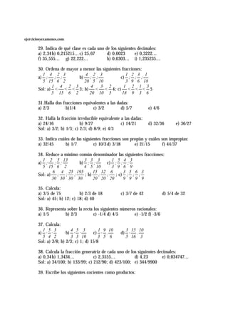 ejerciciosyexamenes.com

       29. Indica de qué clase es cada uno de los siguientes decimales:
       a) 2,34 b) 0,215215... c) 25,67      d) 0,0023      e) 0,3222...
       f) 35,555... g) 22,222...            h) 0,0303... i) 1,235235...

       30. Ordena de mayor a menor las siguientes fracciones:
         1 4 2 3              4 2 3                 1 2 3 1
       a) ; ; ;            b) ; ;                c) ; ; ;
         5 15 6 2            20 5 10                3 9 6 18
              1 4 2 3           4    3 2           1 2 1 3
       Sol: a) < < < 3; b) < < 4; c) < < < 5
              5 15 6 2         20 10 5            18 9 3 6

       31.Halla dos fracciones equivalentes a las dadas:
       a) 2/3         b)1/4         c) 3/2          d) 5/7          e) 4/6

       32. Halla la fracción irreducible equivalente a las dadas:
       a) 24/16                b) 9/27               c) 14/21       d) 32/36        e) 36/27
       Sol: a) 3/2; b) 1/3; c) 2/3; d) 8/9; e) 4/3

       33. Indica cuáles de las siguientes fracciones son propias y cuáles son impropias:
       a) 32/45       b) 1/7          c) 10/3 d) 3/18       e) 21/15       f) 44/37

       34. Reduce a mínimo común denominador las siguientes fracciones:
         1 2 5 13            3 3 3       1 5 4 3
       a) ; ; ;            b) ; ;      c) ; ; ;
         5 15 6 2            4 5 10      3 9 6 9
              6 4 25 195         15 12 6        3 5 6 3
       Sol: a) ;    ; ;      ; b) ;    ;   ; c) ; ; ;
              30 30 30 30        20 20 20       9 9 9 9

       35. Calcula:
       a) 3/5 de 75           b) 2/3 de 18          c) 3/7 de 42             d) 5/4 de 32
       Sol: a) 45; b) 12; c) 18; d) 40

       36. Representa sobre la recta los siguientes números racionales:
       a) 1/5        b) 2/3          c) -1/4 d) 4/5        e) -1/2 f) -3/6

       37. Calcula:
         1 5 3           4 5 3           1 9 10       3 15 10
       a) · ·          b) · ·         c) · .        d) ·  .
         5 4 2           3 3 10          3 5 6        5 16 3
       Sol: a) 3/8; b) 2/3; c) 1; d) 15/8

       38. Calcula la fracción generatriz de cada uno de los siguientes decimales:
       a) 0,34 b) 1,3434...          c) 2,3555...          d) 4,23        e) 0,034747...
       Sol: a) 34/100; b) 133/99; c) 212/90; d) 423/100; e) 344/9900

       39. Escribe los siguientes cocientes como productos:
 