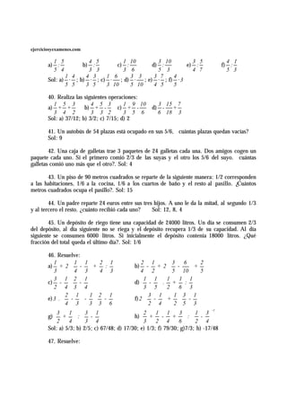 ejerciciosyexamenes.com

         1 5          4 5         1 10          3 10        3 5                        4 1
       a) :         b) :        c) :          d) :        e) :                       f) :
         5 4          3 3         3 6           5 3         4 7                        5 3
              1 4    4 3    1 6      3 3       3 7   4
       Sol: a) · ; b) · ; c) ·   ; d) ·   ; e) · ; f) · 3
              5 5    3 5    3 10     5 10      4 5   5

       40. Realiza las siguientes operaciones:
         1 5 3            4 5 3         1 9 10        3 15 7
       a) + +          b) + -        c) + -         d) - +
         3 4 2            3 3 2         3 5 6         6 18 3
       Sol: a) 37/12; b) 3/2; c) 7/15; d) 2

       41. Un autobús de 54 plazas está ocupado en sus 5/6, cuántas plazas quedan vacías?
       Sol: 9

        42. Una caja de galletas trae 3 paquetes de 24 galletas cada una. Dos amigos cogen un
paquete cada uno. Si el primero comió 2/3 de las suyas y el otro los 5/6 del suyo. cuántas
galletas comió uno más que el otro?. Sol: 4

       43. Un piso de 90 metros cuadrados se reparte de la siguiente manera: 1/2 corresponden
a las habitaciones, 1/6 a la cocina, 1/6 a los cuartos de baño y el resto al pasillo. ¿Cuántos
metros cuadrados ocupa el pasillo?. Sol: 15

        44. Un padre reparte 24 euros entre sus tres hijos. A uno le da la mitad, al segundo 1/3
y al tercero el resto. ¿cuánto recibió cada uno?    Sol: 12, 8, 4

        45. Un depósito de riego tiene una capacidad de 24000 litros. Un día se consumen 2/3
del depósito, al día siguiente no se riega y el depósito recupera 1/3 de su capacidad. Al día
siguiente se consumen 6000 litros. Si inicialmente el depósito contenía 18000 litros. ¿Qué
fracción del total queda el último día?. Sol: 1/6

       46. Resuelve:
       a) + 2  -  +                        b) - + 2  -
          1         1 1        2 1               2 1            3   6  2
                               :                                    +
          3        4 3       4 3               4 2           5 10  5
          3 1 2 1
                                             d)  -  . +
                                                  1 1        1    1 1
       c) -        -                                             :
          2 4 3 4                             3 5 2           6 3

       e) 3 .  -  -  -                   f) 2  -  +  - 
                2 1       1 2 1                     3 1          1 3 1
                                                                  
              4 3 3  3 6                       2 4  2 5 3
                                                                                -1

       g)  +  :  -                       h)  +       - + : - 
            3    1      3 1                       2    1 1        3     1 3
                                                                        
          2     4 3 4                       3     2 4        6  2 4
       Sol: a) 5/3; b) 2/5; c) 67/48; d) 17/30; e) 1/3; f) 79/30; g)7/3; h) -17/48

       47. Resuelve:
 
