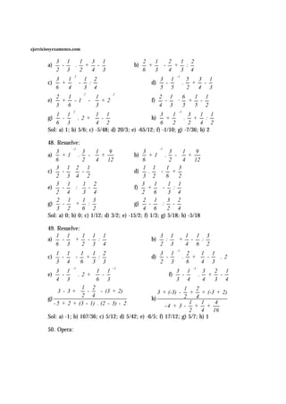 ejerciciosyexamenes.com


       a)  -  . +                           b)  +  - + :
            3 1        1   3 1                     2    1     2      1 2
                            -                           
          2 3 2          4 3                   6     3 4         3 4
                     2                                            -1

       c)  +  - :                                   d)  -  . +
            3   1        1 2                               3 1           5   3 1
                                                                           -
          6    4       3 4                             5 5           2   4 3
                         2            2
           2 + 1 - 1 -  1 + 2                     f)  -  ·
                                                           2 1         6    1 1
       e)                                                           + -
          3    6        3                            4 3 5            5 2
                    2                                               -1

       g)  -  . 2 +  -                            h)  +  . +
            1 1              1 1                           3    1         3   1 1
                                                                          :
          6 3            4 2                         6     2        2   4 2
       Sol: a) 1; b) 5/6; c) -5/48; d) 20/3; e) -65/12; f) -1/10; g) -7/36; h) 2

       48. Resuelve:
                   -1                                      -1

       a)  + 1  .
                       3 1        9 
                                              b)  + 1  .
            3                                      3           3 1        9 
                        -  +                               -  +       
          6          2 4       12            6           2 4       12 

       c)  -                                d)  .  -
            3 1 2 1                                1 1        1    3
                     -                                      +
          2 3 4 2                              3 2 6           2

       e)  -  :  -                        f)  +  - :
            3 1        1 2                         3    1      1 1
                                                     
          2 4 3 4                            2     6 3 4

       g)  -  +                             g)  -  : -
            2 1        1 3                         2 1        3 2
                        :                              
          3 2 6 2                              4 6  2 4
       Sol: a) 0; b) 0; c) 1/12; d) 3/2; e) -15/2; f) 1/3; g) 5/18; h) -5/18

       49. Resuelve:
       a)  -  +                                     b)  :  + -
            1 1      1 1 1                                 3 1        1 1 3
                    - :                                                   :
          6 3  2 3 4                                   2 3 4 6 2
                                                                   -1

       c)  -  - + :                                 d)  -  . +  -  . 2
            1 1        1  1 2                              3 1        2       1 1
                                                                             
          3 4 6         3 3                            2 3        6     4 3
                   -1               -1                                   -1

       e)  -  . 2 +  -                                   f)  -  . +
            3 1             1 1                                   3 1         3  2 1
                                                                              -
          4 3            6 3                                3 4         4  3 4
                       1 2                                        1    2
             3 - 3 +  -  - (3 + 2)                    3 + (-3) -    + + (-3 + 2)
       g)             2 4                          h)             2    4
          - 5 + 2 + (3 - 1) . (2 - 3) - 2                             1     1    4
                                                            -4 + 3 - + +
                                                                      2     4   16
       Sol: a) -1; b) 167/36; c) 5/12; d) 5/42; e) -6/5; f) 17/12; g) 5/7; h) 1

       50. Opera:
 