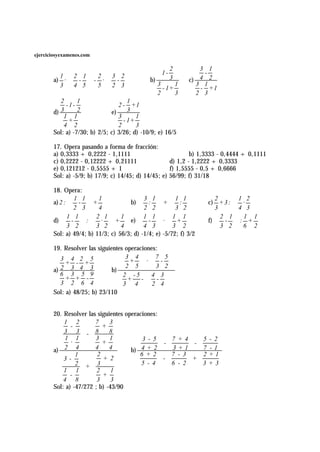 ejerciciosyexamenes.com

                                                        2        3 1
                                                   1-             -
       a) ·  -  - ·  - 
         1    2 1   2   3 2                             3        4 2
                                         b)              c)
         3  4 5  5  2 3                       3
                                                    - 1+
                                                         1      3 1
                                                                 - +1
                                                  2      3      2 3
          2      1                   1
            -1-                  2 - +1
       d) 3      2            e)     3
           1 1                   3      1
             +                     - 1+
           4 2                   2      3
       Sol: a) -7/30; b) 2/5; c) 3/26; d) -10/9; e) 16/5

       17. Opera pasando a forma de fracción:
       a) 0,3333 + 0,2222 - 1,1111                           b) 1,3333 - 0,4444 + 0,1111
       c) 0,2222 - 0,12222 + 0,21111                 d) 1,2 - 1,2222 + 0,3333
       e) 0,121212 - 0,5555 + 1                      f) 1,5555 - 0,5 + 0,6666
       Sol: a) -5/9; b) 17/9; c) 14/45; d) 14/45; e) 56/99; f) 31/18

       18. Opera:
       a) 2 :  -  +                b)  :  +  :               c) + 3 : 
                1 1      1                 3 1          1 1            2         1 2 
                                                                           · 
               2 3  4                  2 2   3 2                 3        4 3 

       d)  -  :  ·  +            e)  -  ·  +               f)  -
              1 1       2 1       1        1 1         1 1               2 1    :1+ 1
                                                                       
           3 2   3 2  4              4 3   3 2                 3 2      6 2
       Sol: a) 49/4; b) 11/3; c) 56/3; d) -1/4; e) -5/72; f) 3/2

       19. Resolver las siguientes operaciones:
          3 4 2 5                 3 4   7 5 
            + - +                 +  · - 
                              b) 
          2 3 4 3                   2 5   3 2 
       a)
          6 3 5 9                  2 -5  4 3 
            + + -                    +   - - 
          3 2 6 4                  3 4  2 4 
       Sol: a) 48/25; b) 23/110


       20. Resolver las siguientes operaciones:
           1 2         7     3
              -           +
           3 3 - 8           8
            1 1        3     1           3 - 5    7 +4    5        - 2
              ·           +                     -       -
       a) 2 4          4     4       b) 4 + 2     3+1     7        -1
                1       2               6 +2      7 - 3   2        +1
           3-             + 2                   -       +
                2 + 3                    5 - 4    6 - 2   3        +3
           1 1          2     1
              -           +
           4 8          3     3
       Sol: a) -47/272 ; b) -43/90
 