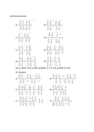 ejerciciosyexamenes.com

                                    -2
            3 1   4 1 -1                                    -1
                                                          3 1  3 7 
                                                                                  -1

           −   +                                    +  - + 
       a)  
              6 3 6 3 
                                                      b) 
                                                           4 3   6 12 
            3 1 1 1 -1                               3 1  1 1
                                                                - 24    37

           + − +                                      −   − 
            4 3 6 3 
                                                       5 6 3 4
                                                                                  -1
              -8               -1                          4 1  -1  3  
           3  1 1                                      +  ·   - 1
            + − 
                                                           9 6   4  
       c)   
                  4 6
                                                      d) 
            3                                                                
           3 2   3 2                                                         -1

           −   −                                     3 1   4 1  
                                                                 -1         -1

           4 3   4 3                                 −   +  
                                                         2 5   3 6  
                                                                              
                   -1
           2 1  1 4                                  3 1         2 2 1
           +   +                                      −  -          -  − 
       e) 
            4 3   2 12 
                                                      f) 
                                                           4 6        6 3 4
           3 1   2 3
                   -1
                                                          2 1        2 1
           +   +                                       +  ·       −  ·4
           6 3  4 9                                    6 6        3 6
                              -1
           3 1 1 1                   1               3 2 1          1
           +  -  +  ·                                 ·  - +
       g) 
            3 6   4 3
                                                      h) 
                                         2                 6 4 3         6
           3 1 1 1
                  -1                                             -1
                                         1              3 − 1 + 1 - 1
           −  -  + -                                       
          4 6 3 4                    6               4 4        4 3
       Sol: a) (24/5)2; b) 0; c)         1872; d) 88/39; e) 1; f) -1/6; g) 26/81; h) 1/23

       51. Resuelve:
           3 1 1 1 1 1                                     3 1 1      1 1 3
           +  -  − + −                                      + − · 2 -  + ·
       a) 
            6 3  4 6  3 2
                                                              b) 
                                                                   4 6 3     4 6 2
             2 2     1 1                                         1 1 -3   1 1
             +  ·2 -  − · 2                                     - +  ·   + ·
             6 6     3 4                                         4 3 4    3 4
                          -1
          3 1 1 1       1     1 1                             3 1 2 1
           − +  ·     -   + −                                 · + −  ·6
       c) 
            4 3 6  12 4        6 3                         d) 
                                                                   2 4 3 4
           3 1 1 1
                  -1
                          1  3 1
                                                                           -1
                                                                   3 − 1  · 3+1- 1
           +  · - +       -  −                                       
           6 6 3 4      6  2 3                                2 2 2 4 6
            3 1 1    1 1
                                                                             -1
                                                                   3 1 1 1 1
            + −  · 2+ -                                         +  · - -
                                                              f) 
                                                                    4 6 4 3 6
       e)  
              2 3 6    4 2 3 1
                               · -
           3  2 2 3 1  5 2                                   3 1 2 1     1
                                                                                   -2

                + - +                                        + − + · 2· 
           2 3 6 2 4                                         12 3 6 4    2
 