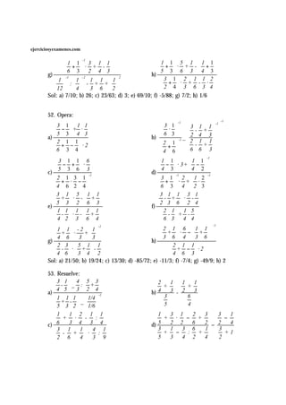 ejerciciosyexamenes.com

                          -1
                1 1 3 1 1                              1 1 5 1  1 1
                +  · + -                               + · + - + 
               6 3 2 4 3                           h) 
                                                          5 3 6 3  4 3
       g)
           1   1  1 1  1
                -1    -2              2
                                                          3 1 2 1 1 2
            :  - + +                                 + · + - ·
           12   4  3 6  2                           2 4 3 6 3 4
       Sol: a) 7/10; b) 26; c) 23/63; d) 3; e) 69/10; f) -5/88; g) 7/2; h) 1/6


       52. Opera:
                                                                                         -1
          3 1 1 1                                       3 1  -1  3    1 1
                                                                                    -1   
           − + ·                                       ·             - +          
       a) 
            5 3 4 3                                     6 3 _  2       4 3         
                                                     b)
                                                          2 1 -1  2                  
           2 1 1                                                         - + 
                                                                            1 1
           + − ·2                                      +   6                      
           6 3 4                                       4 6  
                                                                           6 3         
                                                                                         
                                                                              -1
            3 1 1 6                                     1 1     1 1
            − + ·                                       −  · 3+  − 
       c) 
             5 3 6 3
                                                     d) 
                                                           4 3      4 2
                         -1
                                                        3 1 2 1 2
                                                               -1          -1
          2 + 1 · 3 − 1
                                                       +  · + · 
          4 6 2 4                                      6 3 4  2 3 
           3 1  5  1 1                              3 1 1 3 1
           + · - +                                   - + · -
       e) 
            5 3  2  6 3
                                                     f) 
                                                          2 3 6 2 4
          1 1 1  1 1                                   2 1 1 5
           -  · - +                                    - + -
          4 2 3 6 4                                   6 3 4 4
                                                                                   -1
                                                        2 1  6  1 1  
                             -1
          1 1 -2 1
           + ·       +                              3 + 6  · 4 −  3 + 6  
          4 6  3 3                                                       
       g)                                           h) 
           2 3   5 1 1                                    2 1 1
           - · +  -                                       + −  ·2
          4 6   3 4 2                                     4 6 3
       Sol: a) 21/50; b) 19/24; c) 13/30; d) -85/72; e) -11/3; f) -7/4; g) -49/9; h) 2

       53. Resuelve:
           3 1 4  5 3                               2   1   1   1
           -  _ : +                                   +       +
       a) 
            4 5 3 2 4
                           -1
                                                     b) 4   3 - 2   3
           1 1 1   1/4                                3       6
           + - _                                      5       4
           5 3 2   1/6 
            1  1 2 1 1                                  1   3 1        2   3   3   1
              + ·    - :                                  + ·     −      +       −
       c) 6    3 4 3 4                               d) 5   2 2        6   2 − 2   4
          3 1      1 4 1                              3   1
                                                              −
                                                                3      6   1   3
           - + ·         :                              +       :      +       +1
          2 6      4 3 9                              5   3   4      2   4   2
 