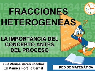 FRACCIONES
HETEROGENEAS
LA IMPORTANCIA DEL
LA IMPORTANCIA DEL
 CONCEPTO ANTES
 CONCEPTO ANTES
    DEL PROCESO
    DEL PROCESO

Luis Alonso Cerón Escobar
Luis Alonso Cerón Escobar
 Ed Maurice Portillo Bernal
 Ed Maurice Portillo Bernal   RED DE MATEMÁTICA
                              RED DE MATEMÁTICA
 