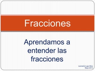 Aprendamos a
entender las
fracciones
Fracciones
Leonardo Lugo Silva
Mayo 2013
 