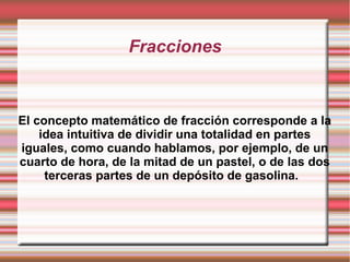 Fracciones
El concepto matemático de fracción corresponde a la
idea intuitiva de dividir una totalidad en partes
iguales, como cuando hablamos, por ejemplo, de un
cuarto de hora, de la mitad de un pastel, o de las dos
terceras partes de un depósito de gasolina.
 
