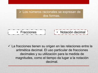  Los números racionales se expresan de
dos formas.

• Fracciones

• Notación decimal

 La fracciones tienen su origen en las relaciones entre la
aritmética decimal. El uso particular de fracciones
decimales y su utilización para la medida de
magnitudes, como el tiempo da lugar a la notación
decimal.

 