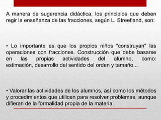 A manera de sugerencia didáctica, los principios que deben
regir la enseñanza de las fracciones, según L. Streefland, son:

• Lo importante es que los propios niños "construyan" las
operaciones con fracciones. Construcción que debe basarse
en
las
propias
actividades
del
alumno,
como:
estimación, desarrollo del sentido del orden y tamaño...

• Valorar las actividades de los alumnos, así como los métodos
y procedimientos que utilicen para resolver problemas, aunque
difieran de la formalidad propia de la materia.

 
