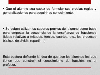 • Que el alumno sea capaz de formular sus propias reglas y
generalizaciones para adquirir su conocimiento.

• Se deben utilizar los saberes previos del alumno como base
para empezar la secuencia de la enseñanza de fracciones
(ideas relativas a mitades, tercios, cuartos, etc., los procesos
básicos de dividir, repartir,...)

Esta postura defiende la idea de que son los alumnos los que
tienen que construir el conocimiento de fracción, no el
profesor.

 
