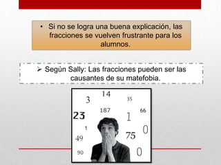 • Si no se logra una buena explicación, las
fracciones se vuelven frustrante para los
alumnos.
 Según Sally: Las fracciones pueden ser las
causantes de su matefobia.

 