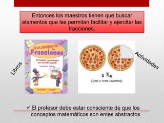 Entonces los maestros tienen que buscar
elementos que les permitan facilitar y ejercitar las
fracciones.

 El profesor debe estar consciente de que los
conceptos matemáticos son entes abstractos

 