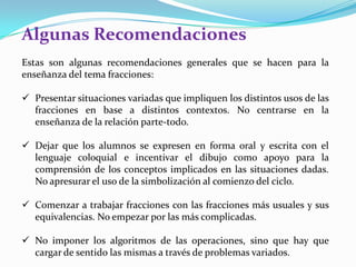 Algunas Recomendaciones
Estas son algunas recomendaciones generales que se hacen para la
enseñanza del tema fracciones:
 Presentar situaciones variadas que impliquen los distintos usos de las
fracciones en base a distintos contextos. No centrarse en la
enseñanza de la relación parte-todo.

 Dejar que los alumnos se expresen en forma oral y escrita con el
lenguaje coloquial e incentivar el dibujo como apoyo para la
comprensión de los conceptos implicados en las situaciones dadas.
No apresurar el uso de la simbolización al comienzo del ciclo.
 Comenzar a trabajar fracciones con las fracciones más usuales y sus
equivalencias. No empezar por las más complicadas.
 No imponer los algoritmos de las operaciones, sino que hay que
cargar de sentido las mismas a través de problemas variados.

 
