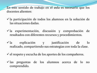 En este sentido de trabajo en el aula es necesario que los
docentes alienten:
 la participación de todos los alumnos en la solución de
las situaciones dadas.
 la experimentación, discusión y comprobación de
resultados con diferentes recursos y procedimientos.

 la
explicación
y
justificación
de
lo
realizado, compartiendo sus estrategias con toda la clase.
 el respeto y escucha de los aportes de los compañeros.
 las preguntas de los alumnos acerca de lo no
comprendido.

 