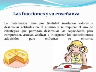 Las fracciones y su enseñanza
La matemática tiene por finalidad involucrar valores y
desarrollar actitudes en el alumno y se requiere el uso de
estrategias que permitan desarrollar las capacidades para
comprender, asociar, analizar e interpretar los conocimientos
adquiridos
para
enfrentar
su
entorno.

 
