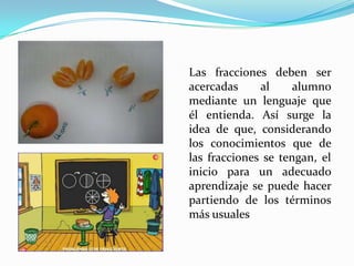 Las fracciones deben ser
acercadas
al
alumno
mediante un lenguaje que
él entienda. Así surge la
idea de que, considerando
los conocimientos que de
las fracciones se tengan, el
inicio para un adecuado
aprendizaje se puede hacer
partiendo de los términos
más usuales

 