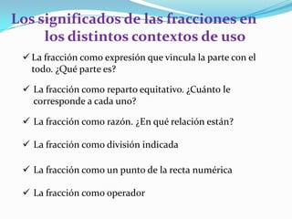 Los significados de las fracciones en
los distintos contextos de uso
 La fracción como expresión que vincula la parte con el
todo. ¿Qué parte es?
 La fracción como reparto equitativo. ¿Cuánto le
corresponde a cada uno?
 La fracción como razón. ¿En qué relación están?
 La fracción como división indicada
 La fracción como un punto de la recta numérica
 La fracción como operador

 