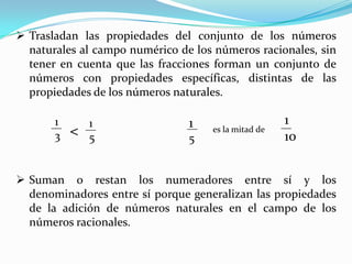  Trasladan las propiedades del conjunto de los números
naturales al campo numérico de los números racionales, sin
tener en cuenta que las fracciones forman un conjunto de
números con propiedades específicas, distintas de las
propiedades de los números naturales.
1
3

<

1
5

1
5

es la mitad de

1
10

 Suman o restan los numeradores entre sí y los
denominadores entre sí porque generalizan las propiedades
de la adición de números naturales en el campo de los
números racionales.

 