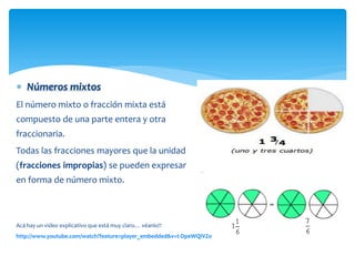  Números mixtos
El número mixto o fracción mixta está
compuesto de una parte entera y otra
fraccionaria.
Todas las fracciones mayores que la unidad
(fracciones impropias) se pueden expresar
en forma de número mixto.

Acá hay un video explicativo que está muy claro… véanlo!!
http://www.youtube.com/watch?feature=player_embedded&v=t-DpeWQIVZo

 