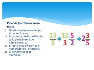  Pasar de fracción a número
mixto
1) Dividimos el numerador por
el denominador.
2) El cociente de dicha división
es la parte entera del
número mixto.
3) El resto de la división es el
numerador de la fracción.
4) El denominador se
mantiene.

 