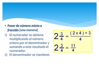  Pasar de número mixto a
fracción (una manera)
1) El numerador se obtiene
multiplicando el número
entero por el denominador y
sumando a este resultado el
numerador.
2) El denominador se mantiene.

 
