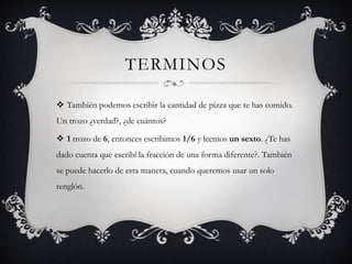 TERMINOS
 También podemos escribir la cantidad de pizza que te has comido.
Un trozo ¿verdad?, ¿de cuántos?
 1 trozo de 6, entonces escribimos 1/6 y leemos un sexto. ¿Te has
dado cuenta que escribí la fracción de una forma diferente?. También
se puede hacerlo de esta manera, cuando queremos usar un solo
renglón.
 