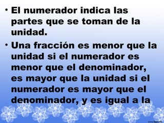 • El numerador indica las
partes que se toman de la
unidad.
• Una fracción es menor que la
unidad si el numerador es
menor que el denominador,
es mayor que la unidad si el
numerador es mayor que el
denominador, y es igual a la
 