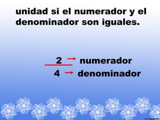 unidad si el numerador y el
denominador son iguales.
2 numerador
4 denominador
 