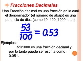Fracciones Decimales
Una Fracción decimal es una fracción en la cual
el denominador (el número de abajo) es una
potencia de diez (como 10, 100, 1000, etc.).
Ejemplos:
51/1000 es una fracción decimal y
por lo tanto puede ser escrita como
0.051.
 