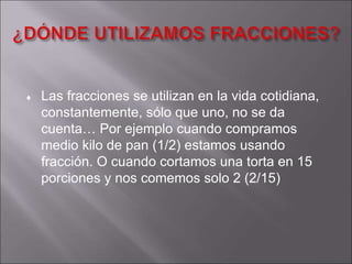  Las fracciones se utilizan en la vida cotidiana, 
constantemente, sólo que uno, no se da 
cuenta… Por ejemplo cuando compramos 
medio kilo de pan (1/2) estamos usando 
fracción. O cuando cortamos una torta en 15 
porciones y nos comemos solo 2 (2/15) 
 