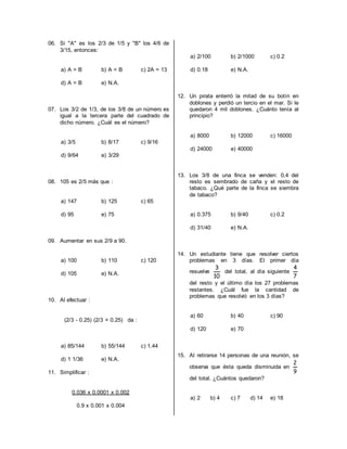 06. Si "A" es los 2/3 de 1/5 y "B" los 4/6 de
3/15, entonces:
a) A > B b) A < B c) 2A = 13
d) A = B e) N.A.
07. Los 3/2 de 1/3, de los 3/8 de un número es
igual a la tercera parte del cuadrado de
dicho número. ¿Cuál es el número?
a) 3/5 b) 8/17 c) 9/16
d) 9/64 e) 3/29
08. 105 es 2/5 más que :
a) 147 b) 125 c) 65
d) 95 e) 75
09. Aumentar en sus 2/9 a 90.
a) 100 b) 110 c) 120
d) 105 e) N.A.
10. Al efectuar :
(2/3 - 0.25) (2/3 + 0.25) da :
a) 85/144 b) 55/144 c) 1.44
d) 1 1/36 e) N.A.
11. Simplificar :
0.036 x 0.0001 x 0.002
0.9 x 0.001 x 0.004
a) 2/100 b) 2/1000 c) 0.2
d) 0.18 e) N.A.
12. Un pirata enterró la mitad de su botín en
doblones y perdió un tercio en el mar. Si le
quedaron 4 mil doblones. ¿Cuánto tenía al
principio?
a) 8000 b) 12000 c) 16000
d) 24000 e) 40000
13. Los 3/8 de una finca se venden: 0,4 del
resto es sembrado de caña y el resto de
tabaco. ¿Qué parte de la finca se siembra
de tabaco?
a) 0.375 b) 9/40 c) 0.2
d) 31/40 e) N.A.
14. Un estudiante tiene que resolver ciertos
problemas en 3 días. El primer día
resuelve
10
3
del total, al día siguiente
7
4
del resto y el último día los 27 problemas
restantes. ¿Cuál fue la cantidad de
problemas que resolvió en los 3 días?
a) 60 b) 40 c) 90
d) 120 e) 70
15. Al retirarse 14 personas de una reunión, se
observa que ésta queda disminuida en
9
2
del total. ¿Cuántos quedaron?
a) 2 b) 4 c) 7 d) 14 e) 18
 