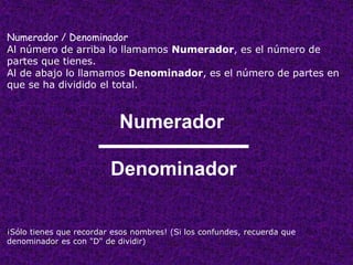 Numerador / Denominador 
Al número de arriba lo llamamos Numerador, es el número de 
partes que tienes. 
Al de abajo lo llamamos Denominador, es el número de partes en 
que se ha dividido el total. 
Numerador 
Denominador 
¡Sólo tienes que recordar esos nombres! (Si los confundes, recuerda que 
denominador es con "D" de dividir) 
 
