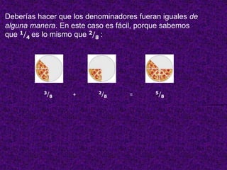 Deberías hacer que los denominadores fueran iguales de 
alguna manera. En este caso es fácil, porque sabemos 
que 1/4 es lo mismo que 2/8 : 
3/8 + 2/8 = 5/8 
