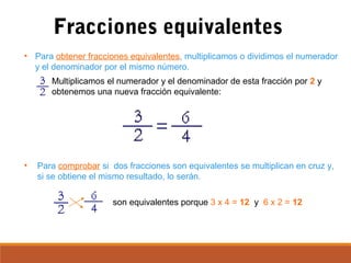 Fracciones equivalentes
• Para obtener fracciones equivalentes, multiplicamos o dividimos el numerador
y el denominador por el mismo número.
• Para comprobar si dos fracciones son equivalentes se multiplican en cruz y,
si se obtiene el mismo resultado, lo serán.
son equivalentes porque 3 x 4 = 12 y 6 x 2 = 12
Multiplicamos el numerador y el denominador de esta fracción por 2 y
obtenemos una nueva fracción equivalente:
 