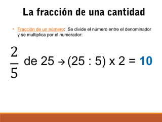 La fracción de una cantidad
• Fracción de un número: Se divide el número entre el denominador
y se multiplica por el numerador:
de 25  (25 : 5) x 2 = 10
 