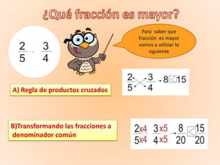 Para saber que
fracción es mayor
vamos a utilizar lo
siguiente
A) Regla de productos cruzados
B)Transformando las fracciones a
denominador común
 