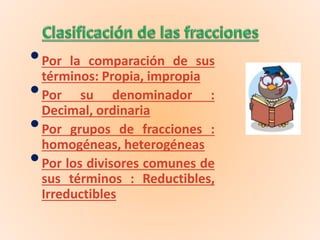 •Por la comparación de sus
términos: Propia, impropia
•Por su denominador :
Decimal, ordinaria
•Por grupos de fracciones :
homogéneas, heterogéneas
•Por los divisores comunes de
sus términos : Reductibles,
Irreductibles
 