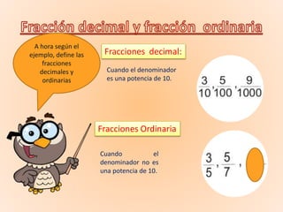 A hora según el
ejemplo, define las
fracciones
decimales y
ordinarias
Fracciones decimal:
Fracciones Ordinaria
Cuando el denominador
es una potencia de 10.
Cuando el
denominador no es
una potencia de 10.
 