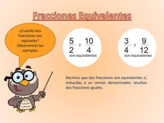 ¿Cuándo dos
fracciones son
equivales?
Observemos los
ejemplos
Decimos que dos fracciones son equivalentes si,
reducidas a un común denominador, resultan
dos fracciones iguales.
 