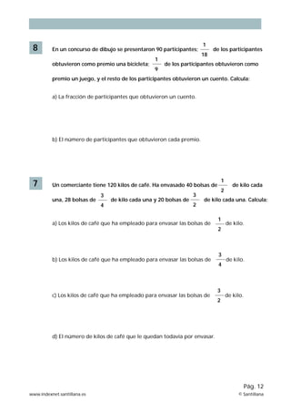 8 En un concurso de dibujo se presentaron 90 participantes; de los participantes
obtuvieron como premio una bicicleta; de los participantes obtuvieron como
premio un juego, y el resto de los participantes obtuvieron un cuento. Calcula:
a) La fracción de participantes que obtuvieron un cuento.
b) El número de participantes que obtuvieron cada premio.
1
9
1
18
7 Un comerciante tiene 120 kilos de café. Ha envasado 40 bolsas de de kilo cada
una, 28 bolsas de de kilo cada una y 20 bolsas de de kilo cada una. Calcula:
a) Los kilos de café que ha empleado para envasar las bolsas de de kilo.
b) Los kilos de café que ha empleado para envasar las bolsas de de kilo.
c) Los kilos de café que ha empleado para envasar las bolsas de de kilo.
d) El número de kilos de café que le quedan todavía por envasar.
3
4
3
4
3
2
3
2
1
2
1
2
www.indexnet.santillana.es © Santillana
Pág. 12
 