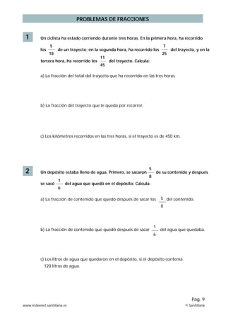 PROBLEMAS DE FRACCIONES
1 Un ciclista ha estado corriendo durante tres horas. En la primera hora, ha recorrido
los de un trayecto; en la segunda hora, ha recorrido los del trayecto, y en la
tercera hora, ha recorrido los del trayecto. Calcula:
a) La fracción del total del trayecto que ha recorrido en las tres horas.
b) La fracción del trayecto que le queda por recorrer.
c) Los kilómetros recorridos en las tres horas, si el trayecto es de 450 km.
5
18
7
25
11
45
2 Un depósito estaba lleno de agua. Primero, se sacaron de su contenido y después
se sacó del agua que quedó en el depósito. Calcula:
a) La fracción de contenido que quedó después de sacar Ios del contenido.
b) La fracción de contenido que quedó después de sacar del agua que quedaba.
c) Los Iitros de agua que quedaron en el depósito, si el depósito contenía
120 litros de agua.
1
6
5
8
1
6
5
8
www.indexnet.santillana.es © Santillana
Pág. 9
 