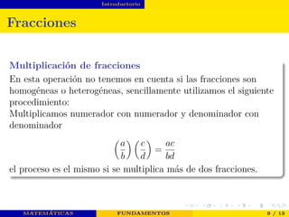 Introductorio
Fracciones
Multiplicación de fracciones
En esta operación no tenemos en cuenta si las fracciones son
homogéneas o heterogéneas, sencillamente utilizamos el siguiente
procedimiento:
Multiplicamos numerador con numerador y denominador con
denominador
a
b
c
d
=
ac
bd
el proceso es el mismo si se multiplica más de dos fracciones.
MATEMÁTICAS FUNDAMENTOS 9 / 13
 