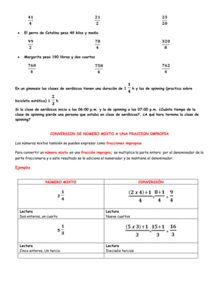  El perro de Catalina pesa 49 kilos y medio
 Margarita pesa 190 libras y dos cuartos
En un gimnasio las clases de aeróbicos tienen una duración de 1 h y las de spinning (practica sobre
bicicleta estática) 1 h
Si la clase de aeróbicos inicia a las 06:00 p.m. y la de spinning a las 07:00 p.m. ¿Cuánto tiempo de la
clase de spinning pierde una persona que estaba en clase de aeróbicos?. ¿A qué hora termina la clase de
spinning?
CONVERSION DE NÚMERO MIXTO A UNA FRACCION IMPROPIA
Los números mixtos también se pueden expresar como fracciones impropias
Para convertir un número mixto en una fracción impropia; se multiplica la parte entera por el denominador de la
parte fraccionaria y a este resultado se le adiciona el numerador y se mantiene el denominador.
Ejemplos
NÚMERO MIXTO CONVERSIÓN
2 = =
Lectura
Dos enteros, un cuarto
Lectura
Nueve cuartos
5 = =
Lectura
Cinco enteros, Un tercio
Lectura
Dieciséis tercios
 