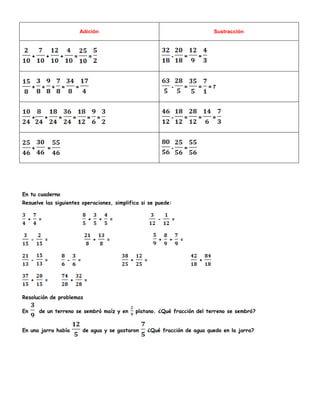 Adición Sustracción
+ + + = = - = =
+ + + = = - = = = 7
+ + = = = = - = = =
+ = - =
En tu cuaderno
Resuelve las siguientes operaciones, simplifica si se puede:
+ = + + = - =
- = + = + + =
- = - = + = +
+ = + =
Resolución de problemas
En de un terreno se sembró maíz y en platano. ¿Qué fracción del terreno se sembró?
En una jarra había de agua y se gastaron ¿Qué fracción de agua quedo en la jarra?
 