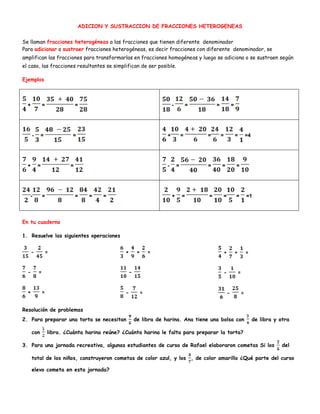 ADICION Y SUSTRACCION DE FRACCIONES HETEROGENEAS
Se llaman fracciones heterogéneas a las fracciones que tienen diferente denominador
Para adicionar o sustraer fracciones heterogéneas, es decir fracciones con diferente denominador, se
amplifican las fracciones para transformarlas en fracciones homogéneas y luego se adiciona o se sustraen según
el caso, las fracciones resultantes se simplifican de ser posible.
Ejemplos
+ = = - = = =
- = = + = = = = =4
+ = = - = = = =
- = = = = + = = = = =1
En tu cuaderno
1. Resuelve las siguientes operaciones
- =
- =
+ =
+ + =
-
- =
+ + =
- =
- =
Resolución de problemas
2. Para preparar una torta se necesitan de libra de harina. Ana tiene una bolsa con de libra y otra
con libra. ¿Cuánta harina reúne? ¿Cuánta harina le falta para preparar la torta?
3. Para una jornada recreativa, algunas estudiantes de curso de Rafael elaboraron cometas Si los del
total de los niños, construyeron cometas de color azul, y los , de color amarillo ¿Qué parte del curso
elevo cometa en esta jornada?
 