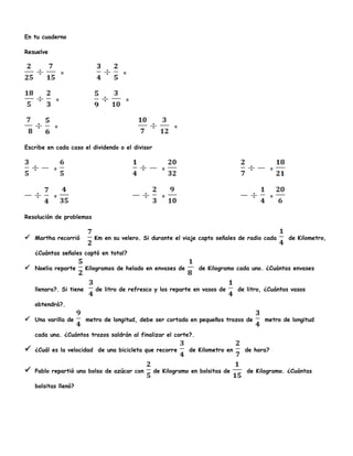En tu cuaderno
Resuelve
= =
= =
= =
Escribe en cada caso el dividendo o el divisor
= = =
= = =
Resolución de problemas
 Martha recorrió Km en su velero. Si durante el viaje capto señales de radio cada de Kilometro,
¿Cuántas señales captó en total?
 Noelia reparte Kilogramos de helado en envases de de Kilogramo cada uno. ¿Cuántas envases
llenara?. Si tiene de litro de refresco y los reparte en vasos de de litro, ¿Cuántos vasos
obtendrá?.
 Una varilla de metro de longitud, debe ser cortada en pequeños trozos de metro de longitud
cada una. ¿Cuántos trozos saldrán al finalizar el corte?.
 ¿Cuál es la velocidad de una bicicleta que recorre de Kilometro en de hora?
 Pablo repartió una bolsa de azúcar con de Kilogramo en bolsitas de de Kilogramo. ¿Cuántas
bolsitas llenó?
 