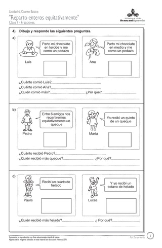 Unidad 6,Cuarto Básico
"Reparto enteros equitativamente"
Clase 1 - Fracciones.
Por ZorayaVarelaSe autoriza su reproducción con fines educacionales citando la fuente.
Algunas de las imagenes utilizadas en este material son de autoría Mineduc LEM.
4) Dibuja y responde las siguientes preguntas.
a)
b)
c)
Luis
Parto mi chocolate
en tercios y me
como un pedazo
Ana
Parto mi chocolate
en medio y me
como un pedazo
¿Cuánto comió Luis?
¿Cuánto comió Ana?
¿Quién comió más? ¿Por qué?
3
Pedro
Entre 6 amigos nos
repartiremos
equitativamente un
queque
María
Yo recibí un quinto
de un queque
¿Cuánto recibió Pedro?
¿Quién recibió más queque? ¿Por qué?
Paula
Recibí un cuarto de
helado
Lucas
Y yo recibí un
octavo de helado
¿Quién recibió más helado? ¿ Por qué?
 