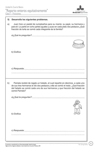 Unidad 6,Cuarto Básico
"Reparto enteros equitativamente"
Clase 1 - Fracciones.
Por ZorayaVarelaSe autoriza su reproducción con fines educacionales citando la fuente.
Algunas de las imagenes utilizadas en este material son de autoría Mineduc LEM.
5) Desarrolla los siguientes problemas.
Juan hizo un pastel de cumpleaños para su mamá, su papá, su hermana y
para él. Lo partió en ocho partes iguales y puso en cada plato dos pedazos ¿Qué
fracción de torta se comió cada integrante de la familia?
a)
a)¿Qué te preguntan?
b) Grafica:
c) Respuesta:
Pamela recibió de regalo un helado, el cual repartió en décimos, a cada uno
de sus tres hermanos le dio dos pedazos y ella se comió el resto. ¿Qué fracción
del helado se comió cada uno de sus hermanos y que fracción del helado se
comió Pamela?
b)
a)¿Qué te preguntan?
b) Grafica:
c) Respuesta:
4
 